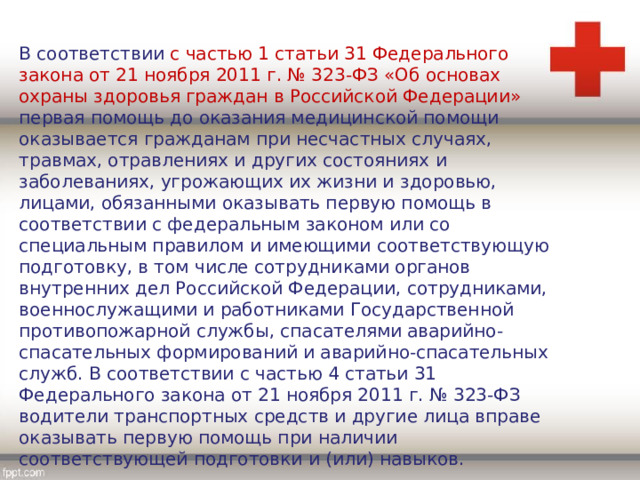 В соответствии с частью 1 статьи 31 Федерального закона от 21 ноября 2011 г. № 323-ФЗ «Об основах охраны здоровья граждан в Российской Федерации» первая помощь до оказания медицинской помощи оказывается гражданам при несчастных случаях, травмах, отравлениях и других состояниях и заболеваниях, угрожающих их жизни и здоровью, лицами, обязанными оказывать первую помощь в соответствии с федеральным законом или со специальным правилом и имеющими соответствующую подготовку, в том числе сотрудниками органов внутренних дел Российской Федерации, сотрудниками, военнослужащими и работниками Государственной противопожарной службы, спасателями аварийно-спасательных формирований и аварийно-спасательных служб. В соответствии с частью 4 статьи 31 Федерального закона от 21 ноября 2011 г. № 323-ФЗ водители транспортных средств и другие лица вправе оказывать первую помощь при наличии соответствующей подготовки и (или) навыков. 