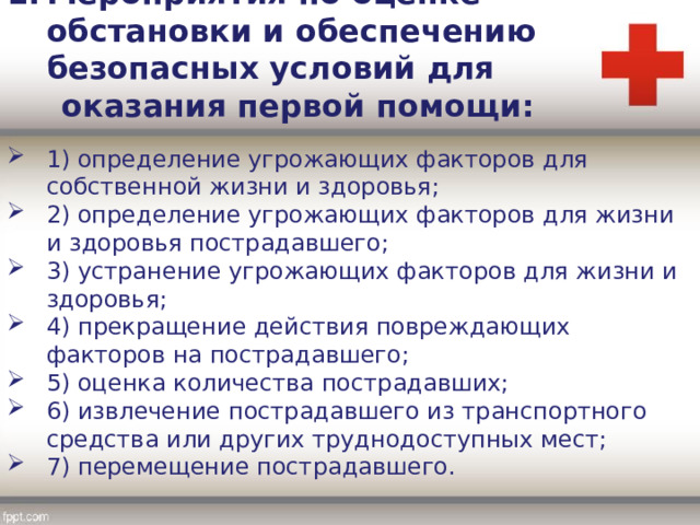 Мероприятия по оценке обстановки и обеспечению безопасных условий для  оказания первой помощи: 1) определение угрожающих факторов для собственной жизни и здоровья; 2) определение угрожающих факторов для жизни и здоровья пострадавшего; 3) устранение угрожающих факторов для жизни и здоровья; 4) прекращение действия повреждающих факторов на пострадавшего; 5) оценка количества пострадавших; 6) извлечение пострадавшего из транспортного средства или других труднодоступных мест; 7) перемещение пострадавшего. 