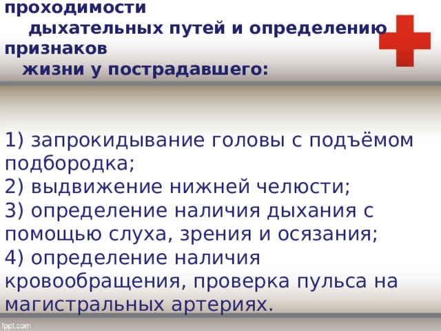 4. Мероприятия по восстановлению проходимости  дыхательных путей и определению признаков  жизни у пострадавшего: 1) запрокидывание головы с подъёмом подбородка; 2) выдвижение нижней челюсти; 3) определение наличия дыхания с помощью слуха, зрения и осязания; 4) определение наличия кровообращения, проверка пульса на магистральных артериях. 