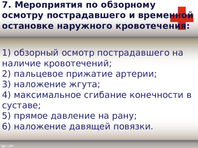 7. Мероприятия по обзорному осмотру пострадавшего и временной остановке наружного кровотечения: 1) обзорный осмотр пострадавшего на наличие кровотечений; 2) пальцевое прижатие артерии; 3) наложение жгута; 4) максимальное сгибание конечности в суставе; 5) прямое давление на рану; 6) наложение давящей повязки. 