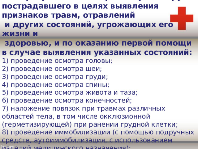 8. Мероприятия по подробному осмотру пострадавшего в целях выявления признаков травм, отравлений  и других состояний, угрожающих его жизни и  здоровью, и по оказанию первой помощи в случае выявления указанных состояний: 1) проведение осмотра головы; 2) проведение осмотра шеи; 3) проведение осмотра груди; 4) проведение осмотра спины; 5) проведение осмотра живота и таза; 6) проведение осмотра конечностей; 7) наложение повязок при травмах различных областей тела, в том числе окклюзионной (герметизирующей) при ранении грудной клетки; 8) проведение иммобилизации (с помощью подручных средств, аутоиммобилизация, с использованием изделий медицинского назначения); 