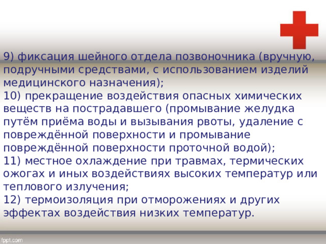 9) фиксация шейного отдела позвоночника (вручную, подручными средствами, с использованием изделий медицинского назначения); 10) прекращение воздействия опасных химических веществ на пострадавшего (промывание желудка путём приёма воды и вызывания рвоты, удаление с повреждённой поверхности и промывание повреждённой поверхности проточной водой); 11) местное охлаждение при травмах, термических ожогах и иных воздействиях высоких температур или теплового излучения; 12) термоизоляция при отморожениях и других эффектах воздействия низких температур. 