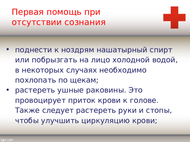 Первая помощь при отсутствии сознания поднести к ноздрям нашатырный спирт или побрызгать на лицо холодной водой, в некоторых случаях необходимо похлопать по щекам; растереть ушные раковины. Это провоцирует приток крови к голове. Также следует растереть руки и стопы, чтобы улучшить циркуляцию крови; 