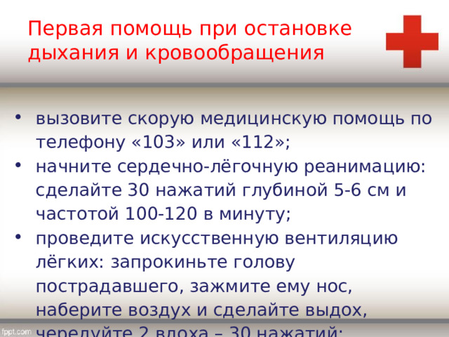 Первая помощь при остановке дыхания и кровообращения вызовите скорую медицинскую помощь по телефону «103» или «112»; начните сердечно-лёгочную реанимацию: сделайте 30 нажатий глубиной 5-6 см и частотой 100-120 в минуту; проведите искусственную вентиляцию лёгких: запрокиньте голову пострадавшего, зажмите ему нос, наберите воздух и сделайте выдох, чередуйте 2 вдоха – 30 нажатий; 