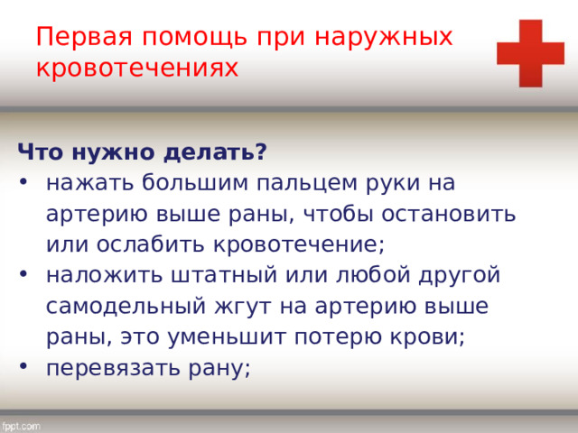 Первая помощь при наружных кровотечениях Что нужно делать? нажать большим пальцем руки на артерию выше раны, чтобы остановить или ослабить кровотечение; наложить штатный или любой другой самодельный жгут на артерию выше раны, это уменьшит потерю крови; перевязать рану; 