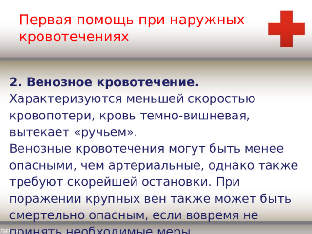 Первая помощь при наружных кровотечениях 2. Венозное кровотечение. Характеризуются меньшей скоростью кровопотери, кровь темно-вишневая, вытекает «ручьем». Венозные кровотечения могут быть менее опасными, чем артериальные, однако также требуют скорейшей остановки. При поражении крупных вен также может быть смертельно опасным, если вовремя не принять необходимые меры. 