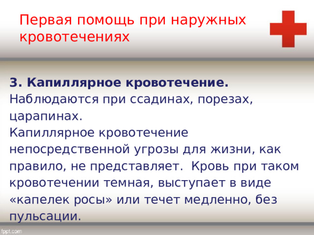 Первая помощь при наружных кровотечениях 3. Капиллярное кровотечение. Наблюдаются при ссадинах, порезах, царапинах. Капиллярное кровотечение непосредственной угрозы для жизни, как правило, не представляет. Кровь при таком кровотечении темная, выступает в виде «капелек росы» или течет медленно, без пульсации. 