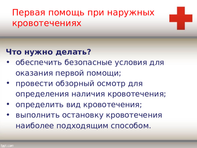 Первая помощь при наружных кровотечениях Что нужно делать? обеспечить безопасные условия для оказания первой помощи; провести обзорный осмотр для определения наличия кровотечения; определить вид кровотечения; выполнить остановку кровотечения наиболее подходящим способом. 