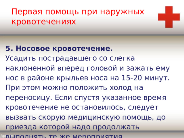 Первая помощь при наружных кровотечениях 5. Носовое кровотечение. Усадить пострадавшего со слегка наклоненной вперед головой и зажать ему нос в районе крыльев носа на 15-20 минут. При этом можно положить холод на переносицу. Если спустя указанное время кровотечение не остановилось, следует вызвать скорую медицинскую помощь, до приезда которой надо продолжать выполнять те же мероприятия. 