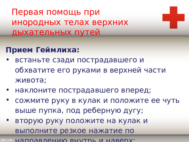 Первая помощь при инородных телах верхних дыхательных путей Прием Геймлиха: встаньте сзади пострадавшего и обхватите его руками в верхней части живота; наклоните пострадавшего вперед; сожмите руку в кулак и положите ее чуть выше пупка, под реберную дугу; вторую руку положите на кулак и выполните резкое нажатие по направлению внутрь и наверх; 