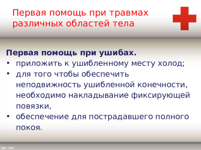 Первая помощь при травмах различных областей тела Первая помощь при ушибах. приложить к ушибленному месту холод; для того чтобы обеспечить неподвижность ушибленной конечности, необходимо накладывание фиксирующей повязки, обеспечение для пострадавшего полного покоя. 