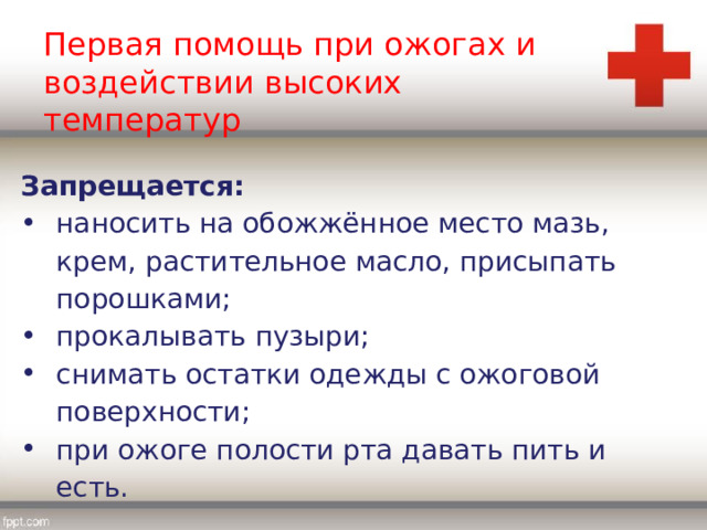 Первая помощь при ожогах и воздействии высоких температур Запрещается: наносить на обожжённое место мазь, крем, растительное масло, присыпать порошками; прокалывать пузыри; снимать остатки одежды с ожоговой поверхности; при ожоге полости рта давать пить и есть. 