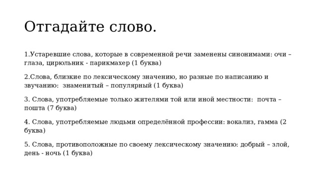 Отгадайте слово. 1.Устаревшие слова, которые в современной речи заменены синонимами: очи – глаза, цирюльник - парикмахер (1 буква) 2. Слова, близкие по лексическому значению, но разные по написанию и звучанию: знаменитый – популярный (1 буква) 3. Слова, употребляемые только жителями той или иной местности: почта – пошта (7 буква) 4. Слова, употребляемые людьми определённой профессии: вокализ, гамма (2 буква) 5. Слова, противоположные по своему лексическому значению: добрый – злой, день - ночь (1 буква) 