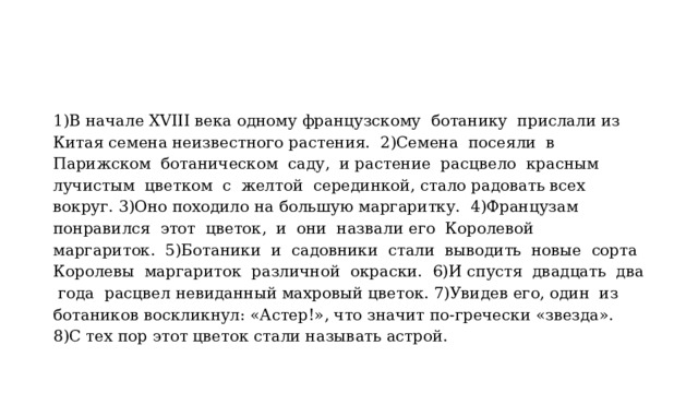 1)В начале XVIII века одному французскому ботанику прислали из Китая семена неизвестного растения. 2)Семена посеяли в Парижском ботаническом саду, и растение расцвело красным лучистым цветком с желтой серединкой, стало радовать всех вокруг. 3)Оно походило на большую маргаритку. 4)Французам понравился этот цветок, и они назвали его Королевой маргариток. 5)Ботаники и садовники стали выводить новые сорта Королевы маргариток различной окраски. 6)И спустя двадцать два года расцвел невиданный махровый цветок. 7)Увидев его, один из ботаников воскликнул: «Астер!», что значит по-гречески «звезда». 8)С тех пор этот цветок стали называть астрой. 
