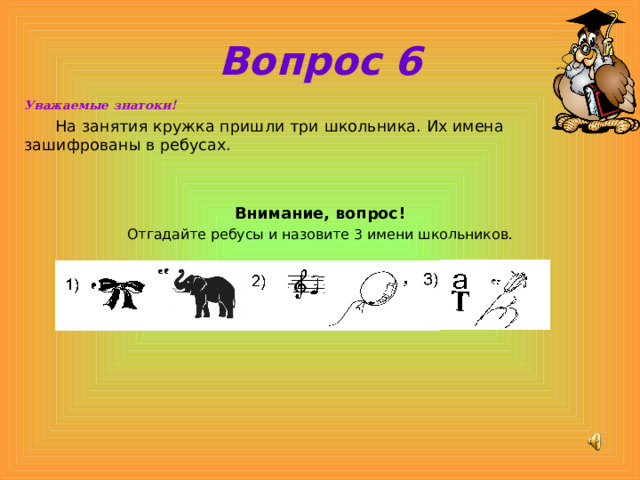 Вопрос 6 Уважаемые знатоки!  На занятия кружка пришли три школьника. Их имена зашифрованы в ребусах.   Внимание, вопрос! Отгадайте ребусы и назовите 3 имени школьников. 