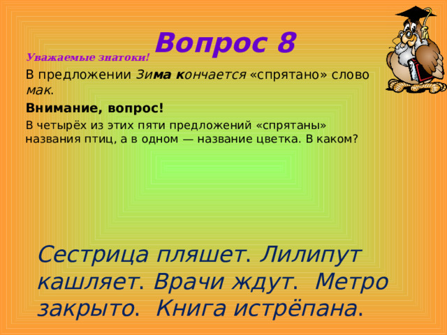Вопрос 8 Уважаемые знатоки! В предложении Зи ма к ончается «спрятано» слово мак . Внимание, вопрос! В четырёх из этих пяти предложений «спрятаны» названия птиц, а в одном — название цветка. В каком? Сестрица пляшет . Лилипут кашляет . Врачи ждут . Метро закрыто . Книга истрёпана . 