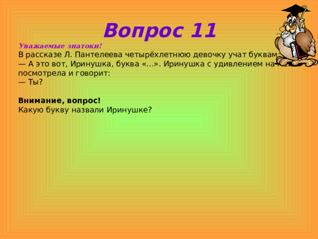 Вопрос 11 Уважаемые знатоки! В рассказе Л. Пантелеева четырёхлетнюю девочку учат буквам: — А это вот, Иринушка, буква «…». Иринушка с удивлением на меня посмотрела и говорит: — Ты?  Внимание, вопрос! Какую букву назвали Иринушке? 
