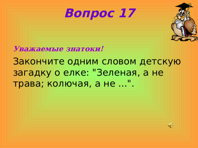 Вопрос 17 Уважаемые знатоки! Закончите одним словом детскую загадку о елке: 