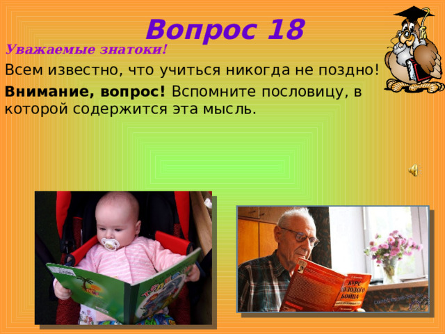 Вопрос 18 Уважаемые знатоки! Всем известно, что учиться никогда не поздно! Внимание, вопрос! Вспомните пословицу, в которой содержится эта мысль. 