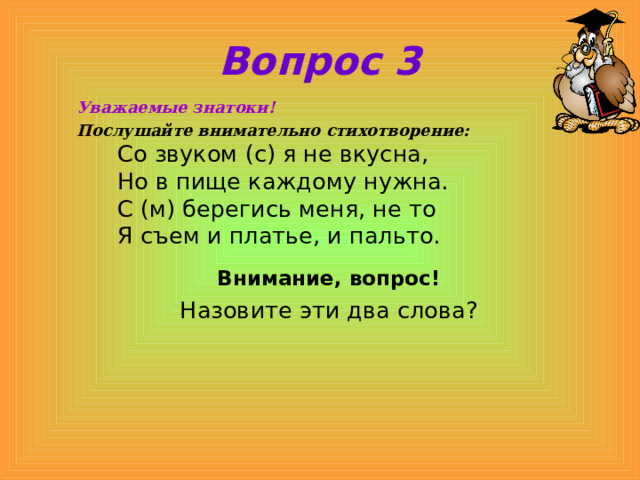 Вопрос 3 Уважаемые знатоки! Послушайте внимательно стихотворение:  Со звуком (с) я не вкусна,   Но в пище каждому нужна.   С (м) берегись меня, не то  Я съем и платье, и пальто.  Внимание, вопрос! Назовите эти два слова? 