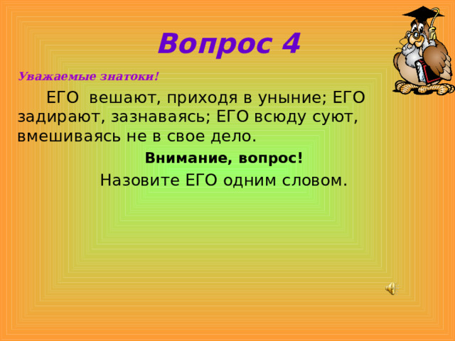 Вопрос 4 Уважаемые знатоки!  ЕГО вешают, приходя в уныние; ЕГО задирают, зазнаваясь; ЕГО всюду суют, вмешиваясь не в свое дело. Внимание, вопрос! Назовите ЕГО одним словом. 