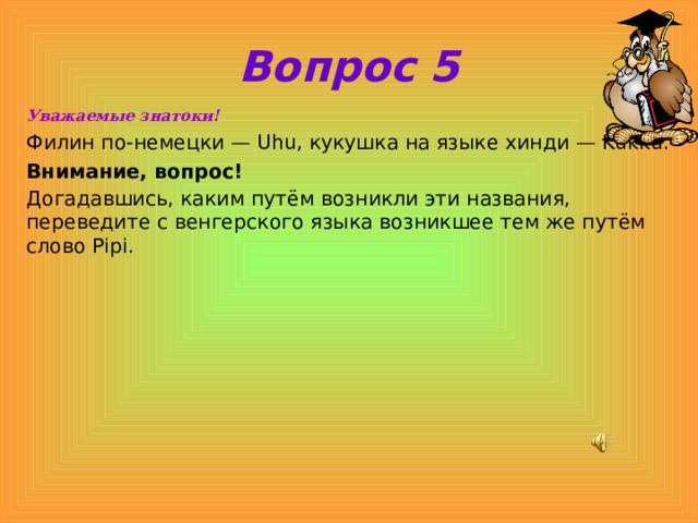 Вопрос 5 Уважаемые знатоки! Филин по-немецки — Uhu, кукушка на языке хинди — Kukku. Внимание, вопрос! Догадавшись, каким путём возникли эти названия, переведите с венгерского языка возникшее тем же путём слово Pipi.  