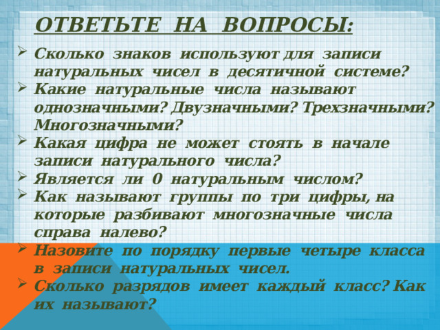 Ответьте на вопросы:    Сколько знаков используют для записи натуральных чисел в десятичной системе? Какие натуральные числа называют однозначными? Двузначными? Трехзначными? Многозначными? Какая цифра не может стоять в начале записи натурального числа? Является ли 0 натуральным числом? Как называют группы по три цифры, на которые разбивают многозначные числа справа налево? Назовите по порядку первые четыре класса в записи натуральных чисел. Сколько разрядов имеет каждый класс? Как их называют? 