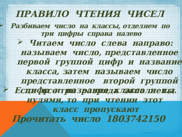 ПРАВИЛО ЧТЕНИЯ ЧИСЕЛ Разбиваем число на классы, отделяем по три цифры справа налево Читаем число слева направо: называем число, представленное первой группой цифр и название класса, затем называем число представленное второй группой цифр и название класса и т.д. Если все три разряда заполнены нулями, то при чтении этот класс пропускают Прочитать число 1803742150 