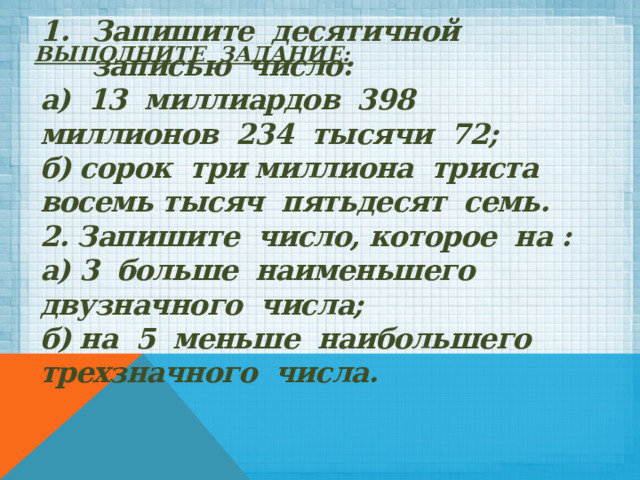 Выполните задание:    Запишите десятичной записью число: а) 13 миллиардов 398 миллионов 234 тысячи 72; б) сорок три миллиона триста восемь тысяч пятьдесят семь. 2. Запишите число, которое на : а) 3 больше наименьшего двузначного числа; б) на 5 меньше наибольшего трехзначного числа. 