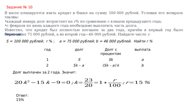 Задание № 10 В июле планируется взять кредит в банке на сумму 100 000 рублей. Условия его возврата таковы: каждый январь долг возрастает на  r % по сравнению с концом предыдущего года; с февраля по июнь каждого года необходимо выплатить часть долга. Известно, что кредит был полностью погашен за два года, причём в первый год было переведено 75 000 рублей, а во второй год—46 000 рублей. Найдите число  r . Решение: S = 100 000 рублей ; r % ; a = 75 000 рублей; b = 46 000 рублей. Найти r %   год долг 1 Долг с процентом 2 S выплата Sk Sk – a a (Sk – a) k b Долг выплачен за 2 года. Значит:     Ответ: 15% 