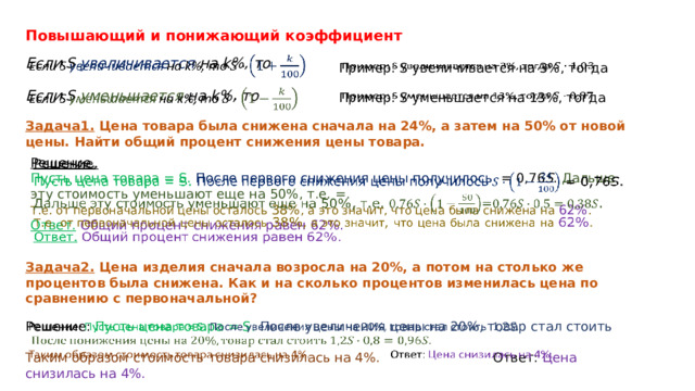 Повышающий и понижающий коэффициент   Если S увеличивается на k%, то Пример: S увеличивается на 3%, тогда   Если S уменьшается на k%, то   Пример: S уменьшается на 13%, тогда   Задача1.  Цена товара была снижена сначала на 24%, а затем на 50% от новой цены. Найти общий процент снижения цены товара.   Решение.   Пусть цена товара = S.  После первого снижения цены получилось = 0,76 S . Дальше эту стоимость уменьшают еще на 50%, т.е. =.  Т.е. от первоначальной цены осталось 38% , а это значит, что цена была снижена на 62% . Ответ.   Общий процент снижения равен 62%. Задача2. Цена изделия сначала возросла на 20%, а потом на столько же процентов была снижена. Как и на сколько процентов изменилась цена по сравнению с первоначальной? Решение: Пусть цена товара = S. После увеличения цены на 20%, товар стал стоить   Таким образом стоимость товара снизилась на 4%. Ответ: Цена снизилась на 4%. 