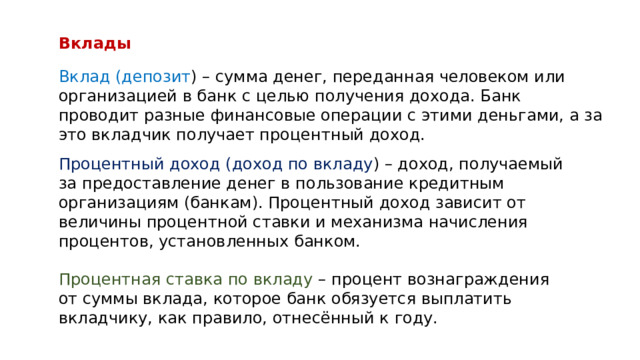 Вклады Вклад (депозит ) – сумма денег, переданная человеком или организацией в банк с целью получения дохода. Банк проводит разные финансовые операции с этими деньгами, а за это вкладчик получает процентный доход. Процентный доход (доход по вкладу ) – доход, получаемый за предоставление денег в пользование кредитным организациям (банкам). Процентный доход зависит от величины процентной ставки и механизма начисления процентов, установленных банком. Процентная ставка по вкладу – процент вознаграждения от суммы вклада, которое банк обязуется выплатить вкладчику, как правило, отнесённый к году. 