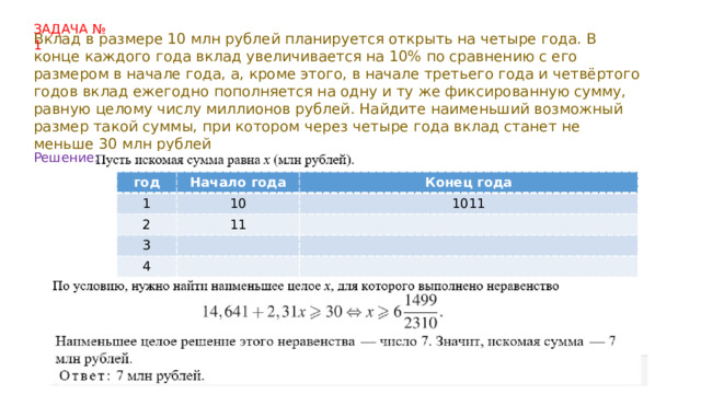 ЗАДАЧА № 1 Вклад в размере 10 млн рублей планируется открыть на четыре года. В конце каждого года вклад увеличивается на 10% по сравнению с его размером в начале года, а, кроме этого, в начале третьего года и четвёртого годов вклад ежегодно пополняется на одну и ту же фиксированную сумму, равную целому числу миллионов рублей. Найдите наименьший возможный размер такой суммы, при котором через четыре года вклад станет не меньше 30 млн рублей Решение: год год 1 1 Начало года Начало года 2 Конец года 10 2 10 Конец года 3 1011 3 11 11 4 4 