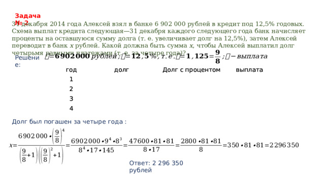 Задача № 2 31 декабря 2014 года Алексей взял в банке 6 902 000 рублей в кредит под 12,5% годовых. Схема выплат кредита следующая—31 декабря каждого следующего года банк начисляет проценты на оставшуюся сумму долга (т. е. увеличивает долг на 12,5%), затем Алексей переводит в банк  x  рублей. Какой должна быть сумма  x , чтобы Алексей выплатил долг четырьмя равными платежами (т. е. за четыре года)?   Решение: год год долг 1 1 долг Долг с процентом 2 2 Долг с процентом 3 выплата 3 выплата 4 4 Долг был погашен за четыре года :     Ответ: 2 296 350 рублей 