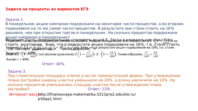 Задачи на проценты из вариантов ЕГЭ  Задача 1. В понедельник акции компании подорожали на некоторое число процентов, а во вторник подешевели на то же самое число процентов. В результате они стали стоить на 16% дешевле, чем при открытии торгов в понедельник. На сколько процентов подорожали акции компании в понедельник? Решение: Пусть первоначальная стоимость акций S. Тогда в понедельник они стали стоить во вторник Зная, что в результате акции подешевели на 16%, т.е. стали стоить , составляем уравнение = . Таким образом, = .   Значит r = 40% Ответ: 40% Задача 3. Под строительную площадку отвели участок прямоугольной формы. При утверждении плана застройки ширину участка уменьшили на 20%, а длину увеличили на 10%. На сколько процентов уменьшилась площадь участка после утверждения плана застройки? Ответ: 12% Интернет ресурс http://finansovaya-matematika.5311pro2.edusite.ru/p50aa1.html 