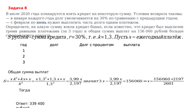 Задача 8 В июле 2020 года планируется взять кредит на некоторую сумму. Условия возврата таковы: — в январе каждого года долг увеличивается на 30% по сравнению с предыдущим годом; — с февраля по июнь нужно выплатить часть долга одним платежом. Определите, на какую сумму взяли кредит банке, если известно, что кредит был выплачен тремя равными платежами (за 3 года) и общая сумма выплат на 156 060 рублей больше суммы взятого кредита.   год год долг долг 1 1 2 Долг с процентом Долг с процентом 2 3 выплата выплата 3 Общая сумма выплат     Тогда   Ответ: 339 400 рублей 