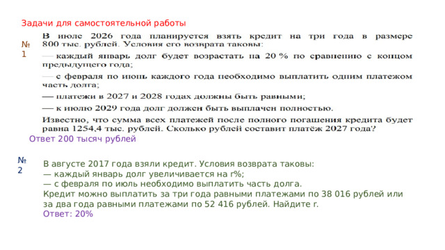 Задачи для самостоятельной работы № 1 Ответ 200 тысяч рублей № 2 В августе 2017 года взяли кредит. Условия возврата таковы: — каждый январь долг увеличивается на r%; — с февраля по июль необходимо выплатить часть долга. Кредит можно выплатить за три года равными платежами по 38 016 рублей или за два года равными платежами по 52 416 рублей. Найдите r. Ответ: 20% 