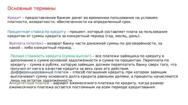 Основные термины Кредит – предоставление банком денег во временное пользование на условиях платности, возвратности, обеспеченности на определенный срок. Процентная ставка по кредиту – процент, который составляет плата за пользование кредитом от суммы кредита за конкретный период (год, месяц, день). Выплата (платёж) – возврат банку части денежной суммы по договорённости, за какой – либо конкретный период. . Полная стоимость кредита (сумма выплат) – все платежи заёмщика по кредиту в дополнение к сумме основной задолженности и сумме по процентам. Переплата по кредиту – сумма в рублях, которую заёмщик должен переплатить банку сверх того, что получил от него в качестве кредита за весь срок его действия. Дифференцированный платеж – способ погашения кредита, при котором заемщик выплачивает сумму основного долга кредита равными долями, а проценты начисляются лишь на остаток задолженности. Аннуитетный платеж – вариант ежемесячного платежа по кредиту, когда размер ежемесячного платежа остается постоянным на всем периоде кредитования. 