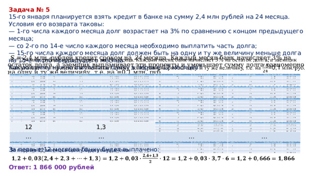 Задача № 5 15-го января планируется взять кредит в банке на сумму 2,4 млн рублей на 24 месяца. Условия его возврата таковы: — 1-го числа каждого месяца долг возрастает на 3% по сравнению с концом предыдущего месяца; — со 2-го по 14-е число каждого месяца необходимо выплатить часть долга; — 15-го числа каждого месяца долг должен быть на одну и ту же величину меньше долга на 15-е число предыдущего месяца. Какую сумму нужно выплатить банку в первые 12 месяцев?  S = 2,4 млн. рублей кредит сроком на 24 месяца. Каждый месяц банк начисляет 3% на остаток долга, а заемщик выплачивает эти проценты и уменьшает сумму долга равномерно на одну и ту же величину, т.е. на =0,1 млн. руб.    12 12 … 1,3 1,3 … … … … … … … За первые 12 месяцев банку будет выплачено:   Ответ: 1 866 000 рублей 