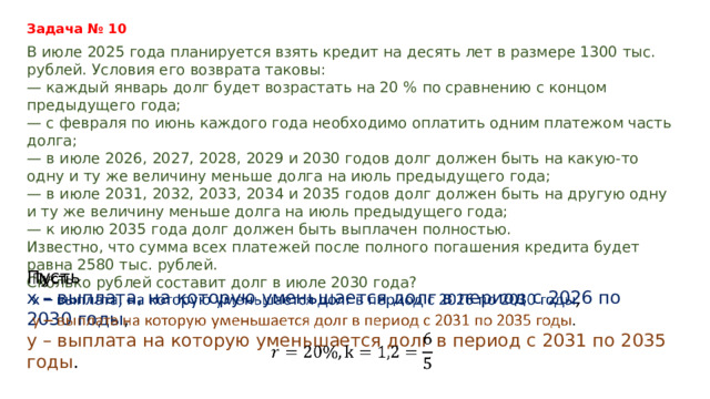 Задача № 10 В июле 2025 года планируется взять кредит на десять лет в размере 1300 тыс. рублей. Условия его возврата таковы: — каждый январь долг будет возрастать на 20 % по сравнению с концом предыдущего года; — с февраля по июнь каждого года необходимо оплатить одним платежом часть долга; — в июле 2026, 2027, 2028, 2029 и 2030 годов долг должен быть на какую-то одну и ту же величину меньше долга на июль предыдущего года; — в июле 2031, 2032, 2033, 2034 и 2035 годов долг должен быть на другую одну и ту же величину меньше долга на июль предыдущего года; — к июлю 2035 года долг должен быть выплачен полностью. Известно, что сумма всех платежей после полного погашения кредита будет равна 2580 тыс. рублей. Сколько рублей составит долг в июле 2030 года? Пусть   х – выплата, на которую уменьшается долг в период с 2026 по 2030 годы , у – выплата на которую уменьшается долг в период с 2031 по 2035 годы .  