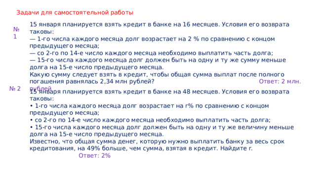 Задачи для самостоятельной работы 15 января планируется взять кредит в банке на 16 месяцев. Условия его возврата таковы: — 1-го числа каждого месяца долг возрастает на 2 % по сравнению с концом предыдущего месяца; — со 2-го по 14-е число каждого месяца необходимо выплатить часть долга; — 15-го числа каждого месяца долг должен быть на одну и ту же сумму меньше долга на 15-е число предыдущего месяца. Какую сумму следует взять в кредит, чтобы общая сумма выплат после полного погашения равнялась 2,34 млн рублей? Ответ: 2 млн. рублей № 1 № 2 15 января планируется взять кредит в банке на 48 месяцев. Условия его возврата таковы: • 1-го числа каждого месяца долг возрастает на r% по сравнению с концом предыдущего месяца; • со 2-го по 14-е число каждого месяца необходимо выплатить часть долга; • 15-го числа каждого месяца долг должен быть на одну и ту же величину меньше долга на 15-е число предыдущего месяца. Известно, что общая сумма денег, которую нужно выплатить банку за весь срок кредитования, на 49% больше, чем сумма, взятая в кредит. Найдите r. Ответ: 2% 