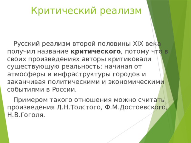 Критический реализм  Русский реализм второй половины XIX века получил название критического , потому что в своих произведениях авторы критиковали существующую реальность: начиная от атмосферы и инфраструктуры городов и заканчивая политическими и экономическими событиями в России.  Примером такого отношения можно считать произведения Л.Н.Толстого, Ф.М.Достоевского, Н.В.Гоголя. 