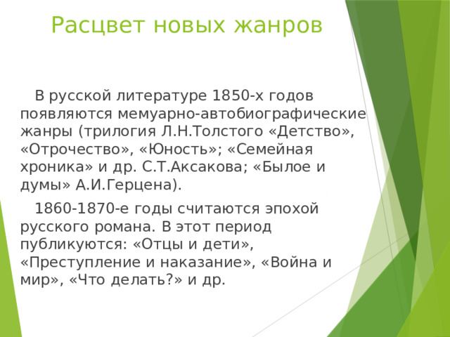 Расцвет новых жанров  В русской литературе 1850-х годов появляются мемуарно-автобиографические жанры (трилогия Л.Н.Толстого «Детство», «Отрочество», «Юность»; «Семейная хроника» и др. С.Т.Аксакова; «Былое и думы» А.И.Герцена).  1860-1870-е годы считаются эпохой русского романа. В этот период публикуются: «Отцы и дети», «Преступление и наказание», «Война и мир», «Что делать?» и др. 