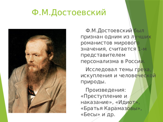 Ф.М.Достоевский  Ф.М.Достоевский был признан одним из лучших романистов мирового значения, считается 1-м представителем персонализма в России.  Исследовал темы греха, искупления и человеческой природы.  Произведения: «Преступление и наказание», «Идиот», «Братья Карамазовы», «Бесы» и др. 
