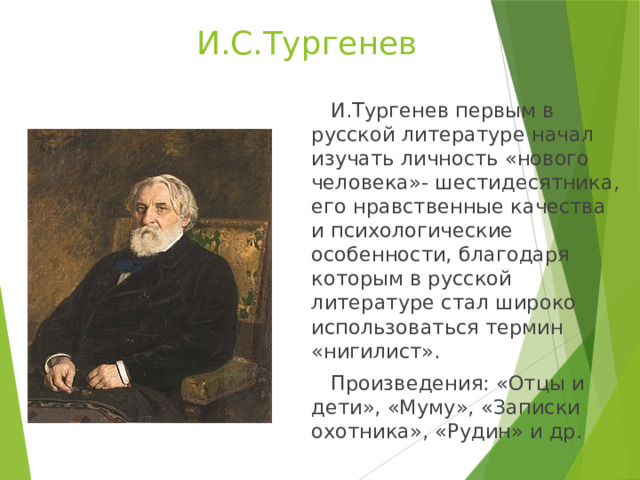  И.С.Тургенев  И.Тургенев первым в русской литературе начал изучать личность «нового человека»- шестидесятника, его нравственные качества и психологические особенности, благодаря которым в русской литературе стал широко использоваться термин «нигилист».  Произведения: «Отцы и дети», «Муму», «Записки охотника», «Рудин» и др. 