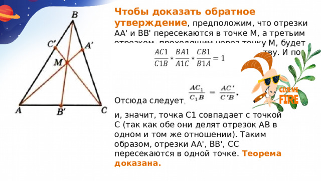 Чтобы доказать обратное утверждение , предположим, что отрезки АА' и ВВ' пересекаются в точке М, а третьим отрезком, проходящим через точку М, будет СС1. Тогда по доказанному равенству. И по условию теоремы: Отсюда следует, что и, значит, точка С1 совпадает с точкой С (так как обе они делят отрезок АВ в одном и том же отношении). Таким образом, отрезки АА', ВВ', СС пересекаются в одной точке. Теорема доказана. 