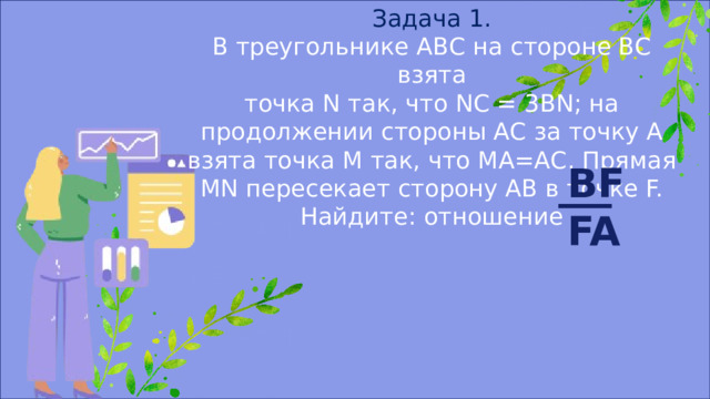 Задача 1. В треугольнике АВС на стороне ВС взята точка N так, что NC = 3BN; на продолжении стороны АС за точку А взята точка М так, что МА=АС. Прямая MN пересекает сторону АВ в точке F. Найдите: отношение BF FA 