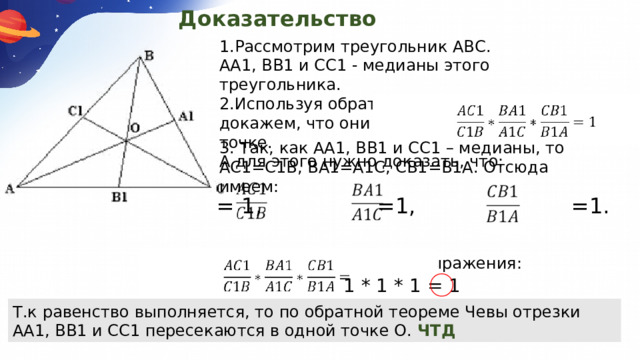 Доказательство 1.Рассмотрим треугольник АВС. АА1, BВ1 и СС1 - медианы этого треугольника.  2.Используя обратную теорему Чевы, докажем, что они пересекутся в одной точке.  А для этого нужно доказать, что: 3. Так, как АА1, BВ1 и СС1 – медианы, то АС1=С1B, BA1=А1С, СВ1=В1А. Отсюда имеем: 4.Перемножим данные выражения:  = 1, =1, =1. 1 * 1 * 1 = 1 Т.к равенство выполняется, то по обратной теореме Чевы отрезки АА1, BВ1 и СС1 пересекаются в одной точке О. ЧТД 