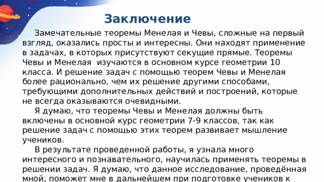  Заключение  Замечательные теоремы Менелая и Чевы, сложные на первый взгляд, оказались просты и интересны. Они находят применение в задачах, в которых присутствуют секущие прямые. Теоремы Чевы и Менелая изучаются в основном курсе геометрии 10 класса. И решение задач с помощью теорем Чевы и Менелая более рационально, чем их решение другими способами, требующими дополнительных действий и построений, которые не всегда оказываются очевидными.   Я думаю, что теоремы Чевы и Менелая должны быть включены в основной курс геометрии 7-9 классов, так как решение задач с помощью этих теорем развивает мышление учеников.   В результате проведенной работы, я узнала много интересного и познавательного, научилась применять теоремы в решении задач. Я думаю, что данное исследование, проведённая мной, поможет мне в дальнейшем при подготовке учеников к ОГЭ, ЕГЭ и олимпиадам. 