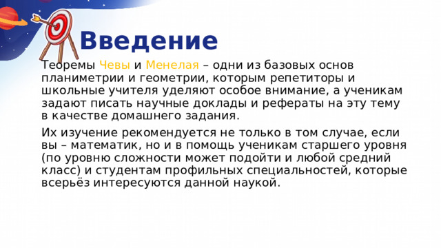 Введение   Теоремы Чевы и Менелая  – одни из базовых основ планиметрии и геометрии, которым репетиторы и школьные учителя уделяют особое внимание, а ученикам задают писать научные доклады и рефераты на эту тему в качестве домашнего задания.   Их изучение рекомендуется не только в том случае, если вы – математик, но и в помощь ученикам старшего уровня (по уровню сложности может подойти и любой средний класс) и студентам профильных специальностей, которые всерьёз интересуются данной наукой.   